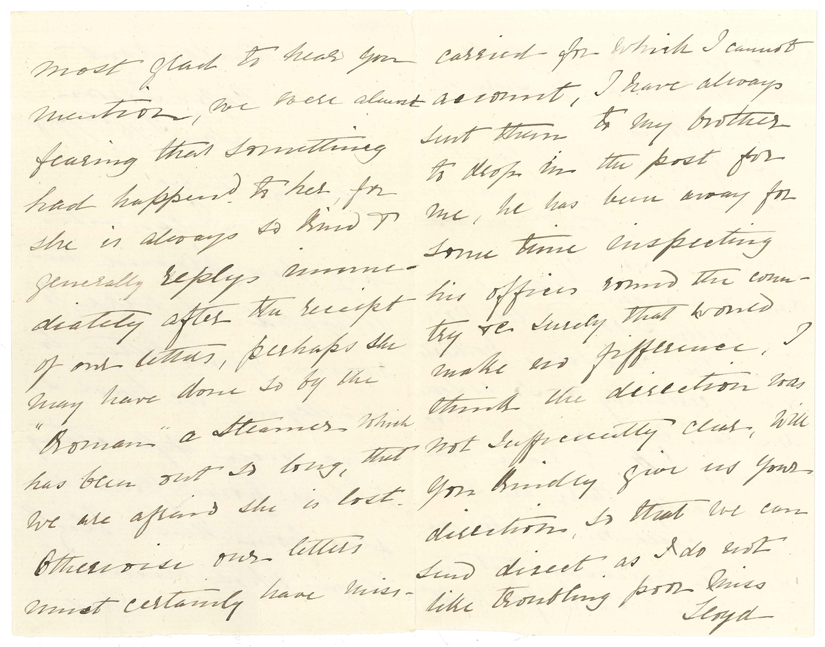 Brev till Maria Lloyd från Sarah Andersson, hennes svägerska:

"Buitenkant
Cape Town
Jany 15th /78

My Dear Mary
I cannot say how pleased and delighted we were to receive your letter to Llewellyn! We have so long been expecting to hear from you, as also from Miss Elizth Lloyd, whose name I was most glad to hear you mention, we were almost fearing that something had happed to her, for she is always so kind & generally replys immedieately after the receipt of our letters, perhaps she may have done so by the "Koman" a Steamer - which has been out so long, that we are afraid she is lost. 
Otherwise our letters must certainly have misscarried for which I cannot account. I have always sent them to my brother to drop in the post for me, he has been away for some time inspecting his offices round the country & surely that would make no fifference, I think the direction was not sufficiently clear, will you kindly give us your direction, so that we can send direct as I do not like troubling poor Miss Lloyd though we shall do so this time to make sure of your getting it.
I often think of you & your Sister, how lonely you must feel without poor papa I too miss, so very much, his kind & frequent letters!
I wish I could let you have the childrens portraits & will certainly do so as soon as I can manage it, as I too should like to have them but really there are so many calls on one for one or other necessary that there is nothing to spare for what one fancies, however. I am in hopes that Llewellyn will shortly be getting an increase to his salary, which the dear boy was promised & expected a few months ago the poor child was so disappointed at not getting it, I am sure more for my sake than his own for he knows how hard it is sometimes for me to  make ends meet, schooling, and boys clothing is so very expensive, Llewellyn is at present getting L 6.5.0 pr month shich I assure you does not keep him Still it is a great thing to have in a way of doing something forhimself as well as assisting me with his sister & brothers, you will be glas to hear that he is a very good boy so kind & affectionate indeed I have much reason to be thankful in being thus blessed.
Please excuse this short scrawl which I must draw to a close with love & kisses from the children &
Yr. Affecte. Sister
Sarah Andersson

Kindest love 
to Aunty Henrietta
S.A."